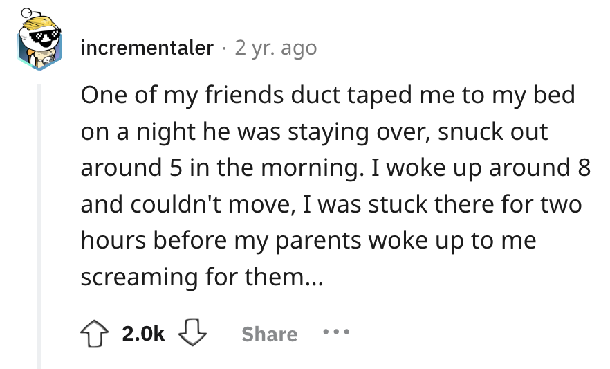 number - incrementaler 2 yr. ago One of my friends duct taped me to my bed on a night he was staying over, snuck out around 5 in the morning. I woke up around 8 and couldn't move, I was stuck there for two hours before my parents woke up to me screaming f